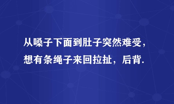 从嗓子下面到肚子突然难受，想有条绳子来回拉扯，后背.