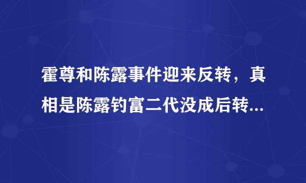 霍尊和陈露事件迎来反转，真相是陈露钓富二代没成后转来勒索霍尊