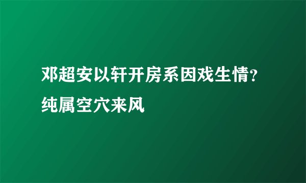 邓超安以轩开房系因戏生情？纯属空穴来风