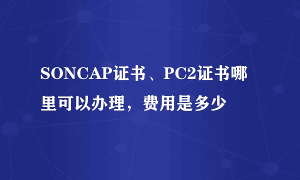 SONCAP证书、PC2证书哪里可以办理，费用是多少