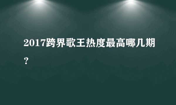 2017跨界歌王热度最高哪几期？
