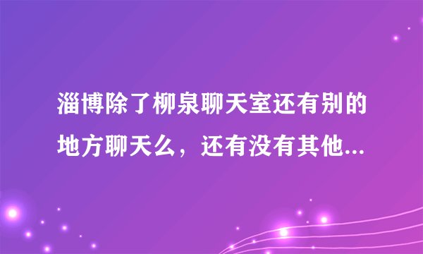 淄博除了柳泉聊天室还有别的地方聊天么，还有没有其他的聊天室啊》？怎么都关了~