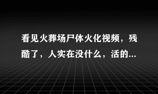看见火葬场尸体火化视频，残酷了，人实在没什么，活的心不安，死的没了。