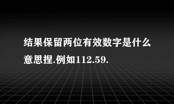 结果保留两位有效数字是什么意思捏.例如112.59.