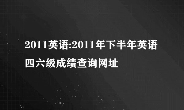 2011英语:2011年下半年英语四六级成绩查询网址