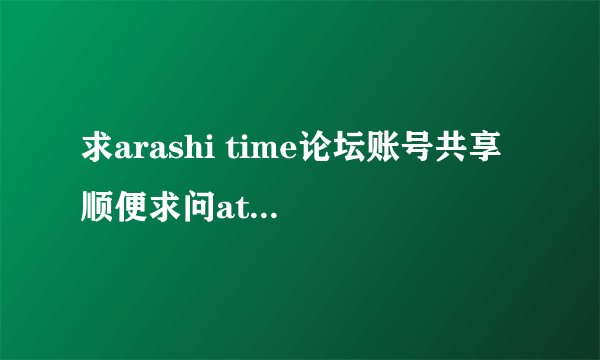 求arashi time论坛账号共享 顺便求问at论坛是关了吗