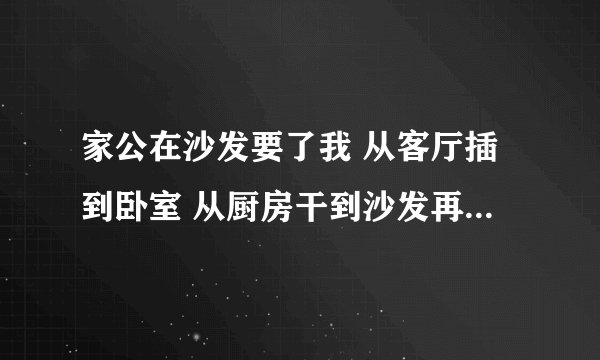 家公在沙发要了我 从客厅插到卧室 从厨房干到沙发再到室-情感口述