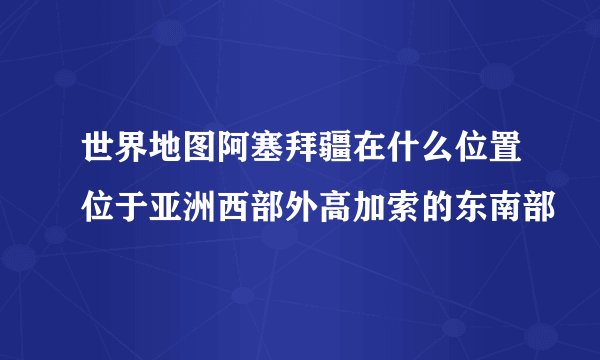 世界地图阿塞拜疆在什么位置位于亚洲西部外高加索的东南部