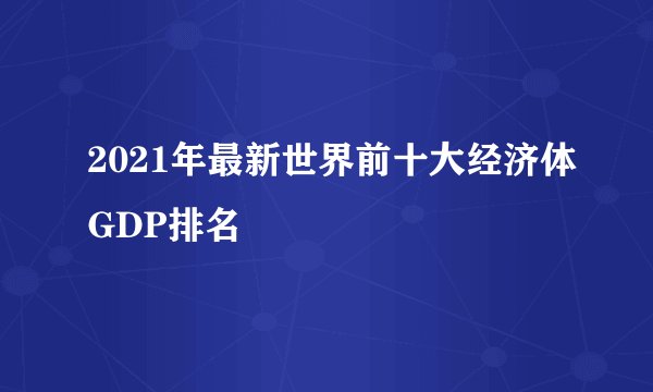 2021年最新世界前十大经济体GDP排名