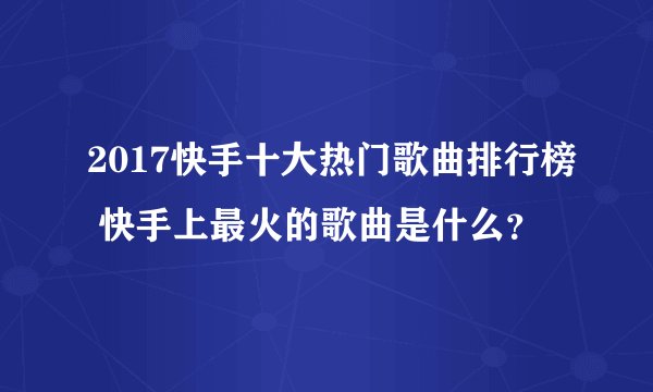 2017快手十大热门歌曲排行榜 快手上最火的歌曲是什么？