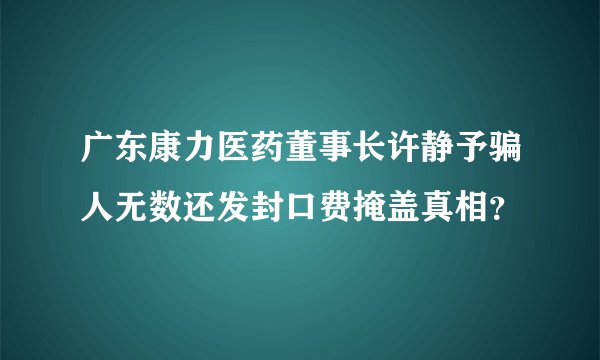 广东康力医药董事长许静予骗人无数还发封口费掩盖真相?