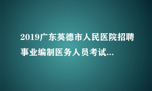 2019广东英德市人民医院招聘事业编制医务人员考试成绩及体检名单公告