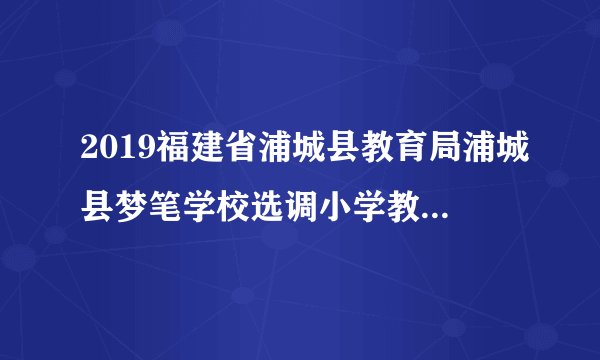 2019福建省浦城县教育局浦城县梦笔学校选调小学教师16人公告
