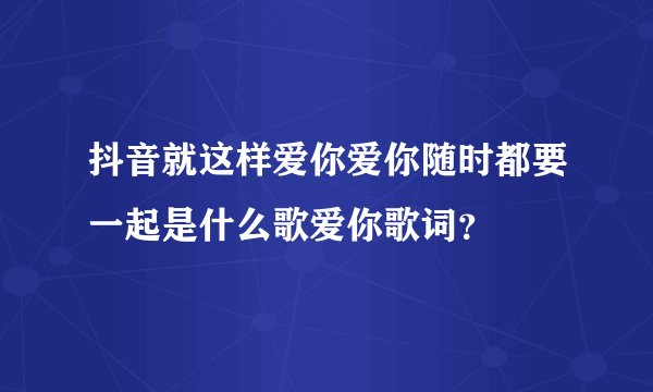 抖音就这样爱你爱你随时都要一起是什么歌爱你歌词?
