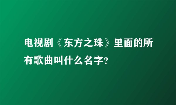 电视剧《东方之珠》里面的所有歌曲叫什么名字?