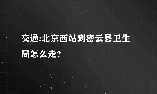 交通:北京西站到密云县卫生局怎么走？