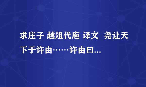 求庄子 越俎代庖 译文  尧让天下于许由……许由曰：“子治天下，天下既已治也；而我犹代子， 吾将为名乎?名者，实之宾也；吾将为宾乎?鹪鹩巢于深林，不过一枝；偃鼠饮河，予无所用天下为!庖人虽不治庖，尸祝不越樽俎而代之矣!”?《庄子•逍摇游》