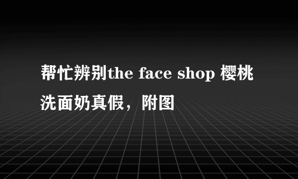 帮忙辨别the face shop 樱桃洗面奶真假，附图