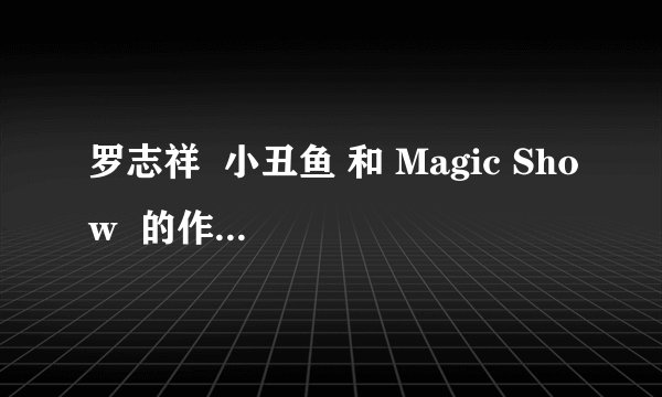 罗志祥  小丑鱼 和 Magic Show  的作曲分别是谁  谢谢  不要作词的人 和编曲的人