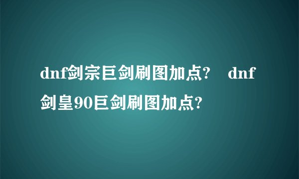 dnf剑宗巨剑刷图加点?	dnf剑皇90巨剑刷图加点?