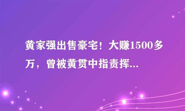 黄家强出售豪宅！大赚1500多万，曾被黄贯中指责挥霍黄家驹赔偿金