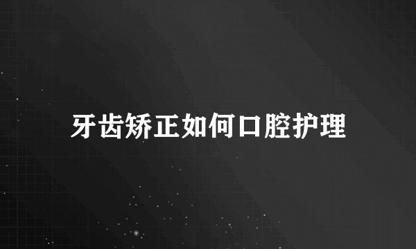 牙齿矫正如何口腔护理
