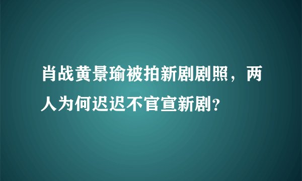 肖战黄景瑜被拍新剧剧照，两人为何迟迟不官宣新剧？
