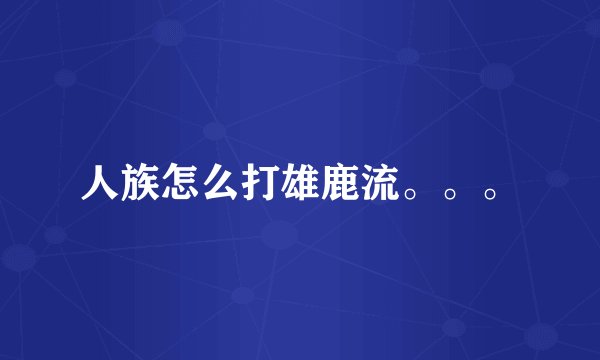 人族怎么打雄鹿流。。。