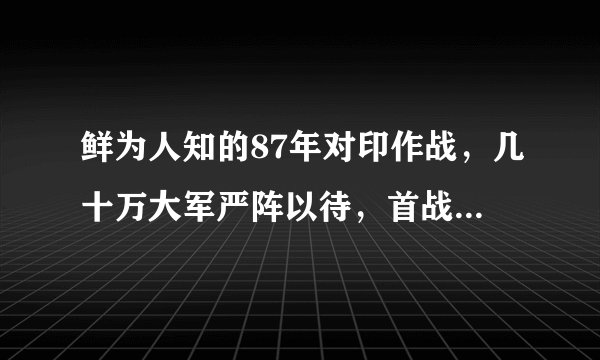 鲜为人知的87年对印作战，几十万大军严阵以待，首战要歼灭两个师