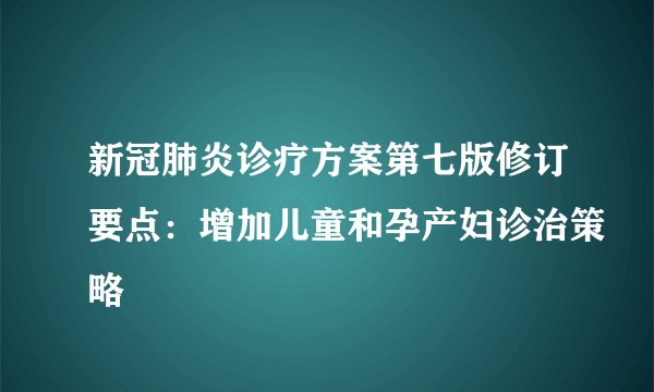新冠肺炎诊疗方案第七版修订要点：增加儿童和孕产妇诊治策略
