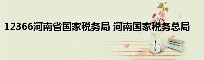12366河南省国家税务局 河南国家税务总局