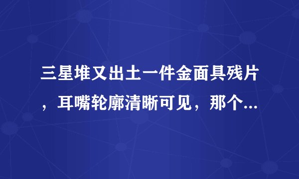 三星堆又出土一件金面具残片，耳嘴轮廓清晰可见，那个时代的工艺有多好？