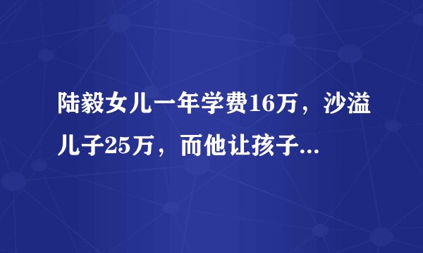 陆毅女儿一年学费16万，沙溢儿子25万，而他让孩子上普通学校