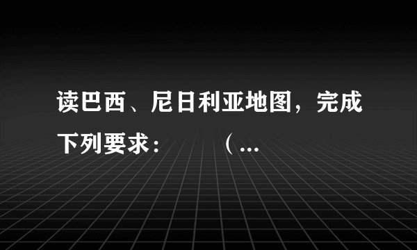 读巴西、尼日利亚地图，完成下列要求：      （1）巴西和尼日利亚都位于赤道附近，因此它们的气候类型都以___气候和___气候为主，从南北半球看，巴西大部分位于___半球，尼日利亚则完全位于___半球．  （2）巴西有世界面积最大的___高原，北部有世界上水流量最大、流域面积最广的___河，由它冲积而成的___平原，是世界上面积最大的平原．下游流经尼日利亚的___河，河网稠密水量丰富，是非洲第___大河．