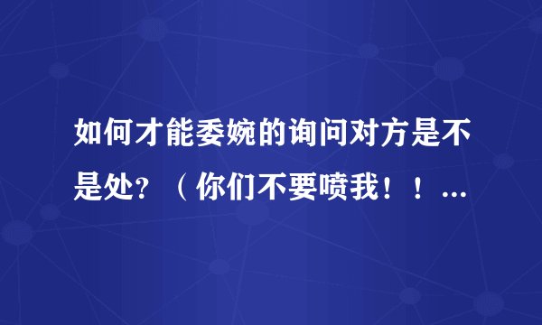 如何才能委婉的询问对方是不是处？（你们不要喷我！！反弹诅咒！）