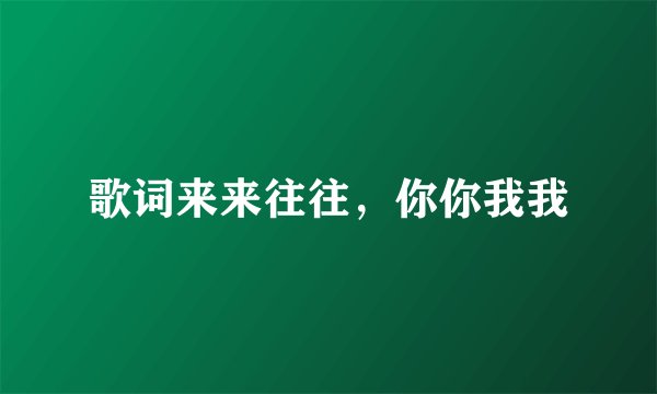 歌词来来往往，你你我我