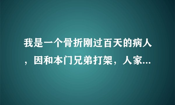 我是一个骨折刚过百天的病人，因和本门兄弟打架，人家向我扑来我心里很胆怯，我住的拐子本能的自卫，人家一拳把我打到了，我受伤的部位二次骨折了，人家还先报警了说我把他打了，还住院了！医生说的是软组织损伤！