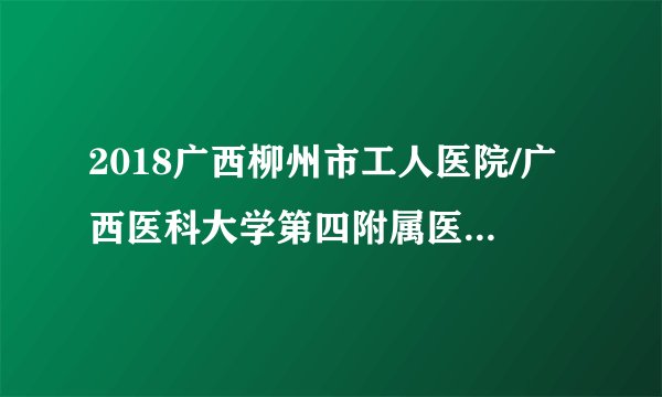 2018广西柳州市工人医院/广西医科大学第四附属医院招聘64人公告（第三批）