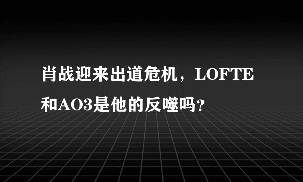 肖战迎来出道危机，LOFTE和AO3是他的反噬吗？
