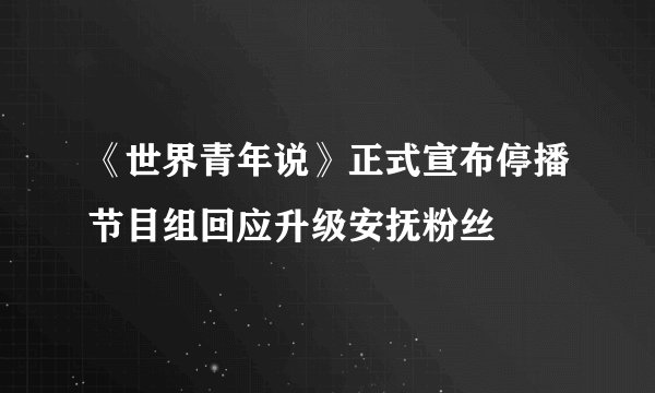 《世界青年说》正式宣布停播节目组回应升级安抚粉丝