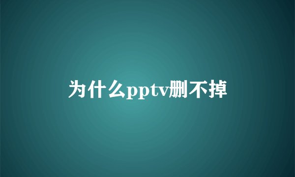 为什么pptv删不掉