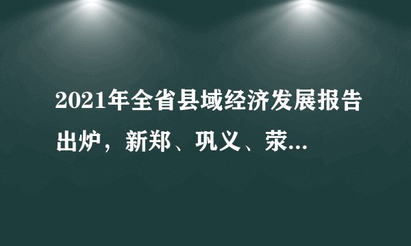 2021年全省县域经济发展报告出炉，新郑、巩义、荥阳排前三！