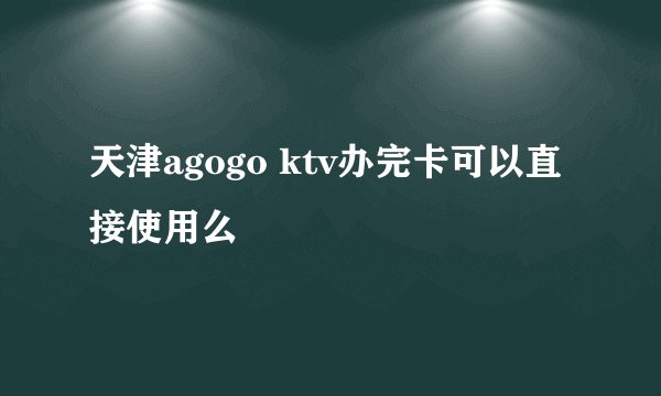 天津agogo ktv办完卡可以直接使用么