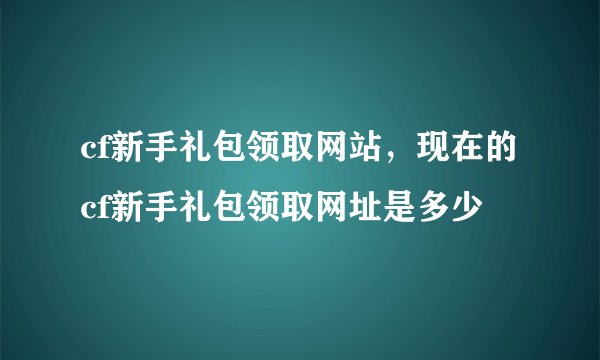 cf新手礼包领取网站，现在的cf新手礼包领取网址是多少