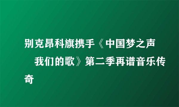 别克昂科旗携手《中国梦之声•我们的歌》第二季再谱音乐传奇