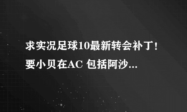 求实况足球10最新转会补丁！要小贝在AC 包括阿沙文在阿森纳，亨拉在皇马的 总之最新的啊 在线急候啦~~~