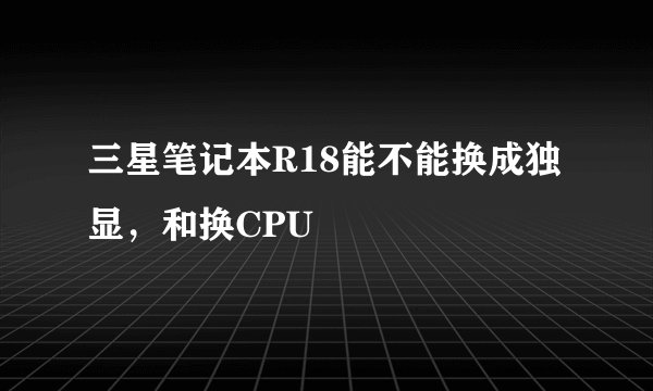 三星笔记本R18能不能换成独显，和换CPU