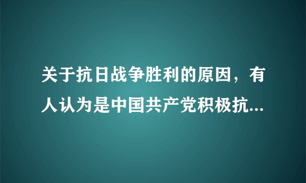 关于抗日战争胜利的原因，有人认为是中国共产党积极抗战的结果；有人认为是由于国民党正面战场的抗战；有人认为是因为美国参战，尤其是向日本投掷了原子弹；还有人认为是苏联红军出兵东北打垮了关东军。你如何看待这个问题？