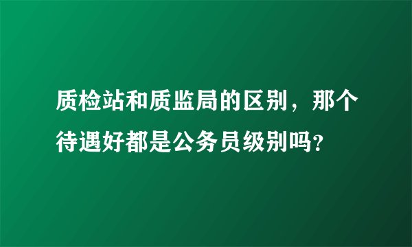 质检站和质监局的区别，那个待遇好都是公务员级别吗？
