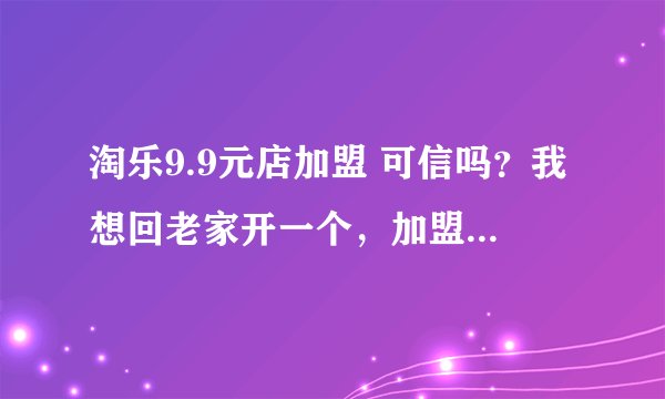 淘乐9.9元店加盟 可信吗？我想回老家开一个，加盟费用贵吗，有没有知道的朋友给个回答，非常感谢！